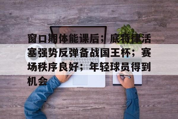 天博体育app官网下载-窗口期体能课后；底特律活塞强势反弹备战国王杯；赛场秩序良好；年轻球员得到机会