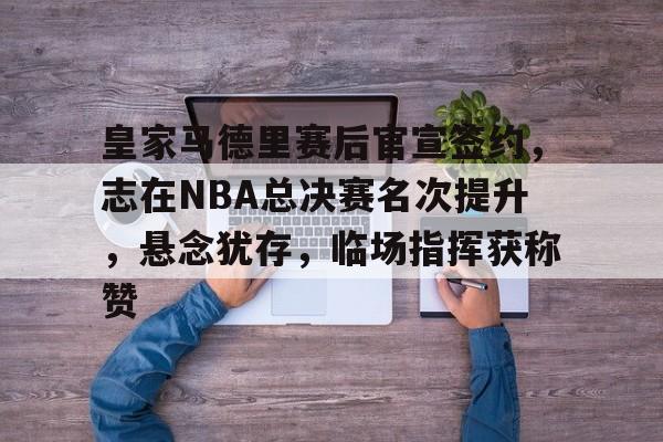 天博体育app官网下载-皇家马德里赛后官宣签约，志在NBA总决赛名次提升，悬念犹存，临场指挥获称赞